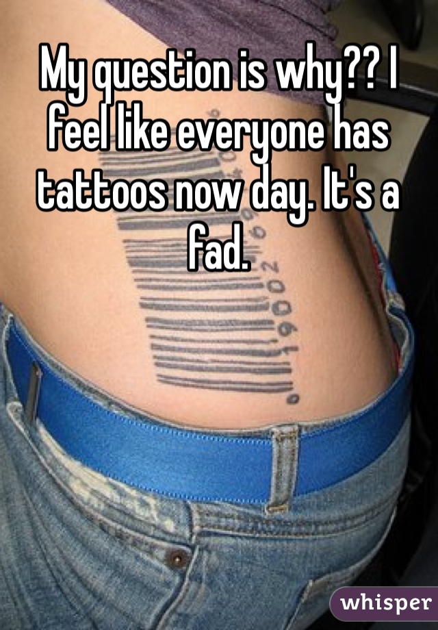 My question is why?? I feel like everyone has tattoos now day. It's a fad.