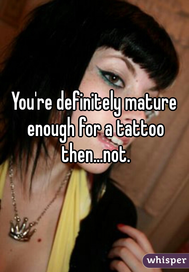 You're definitely mature enough for a tattoo then...not.