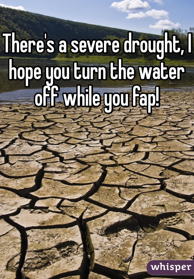 There's a severe drought, I hope you turn the water off while you fap!