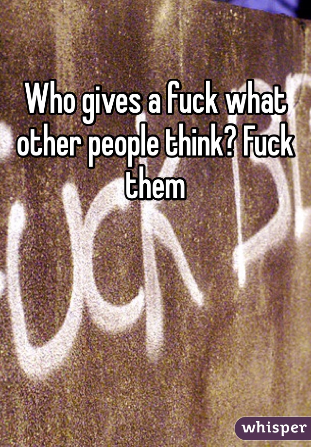 Who gives a fuck what other people think? Fuck them 