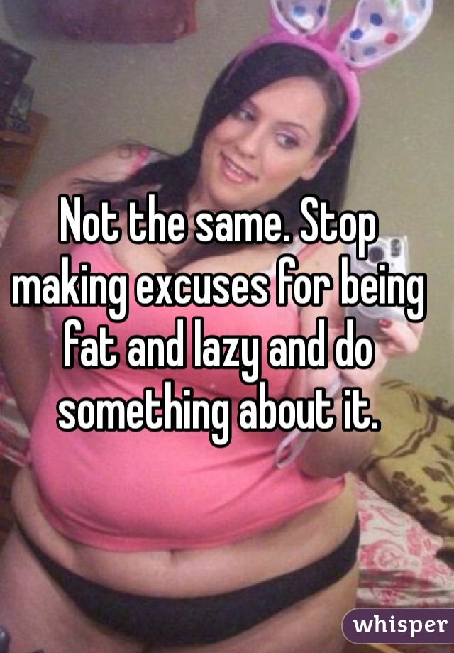 Not the same. Stop making excuses for being fat and lazy and do something about it.