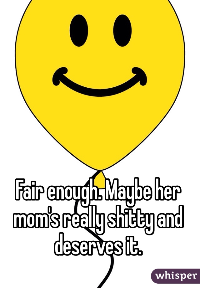 Fair enough. Maybe her mom's really shitty and deserves it.
