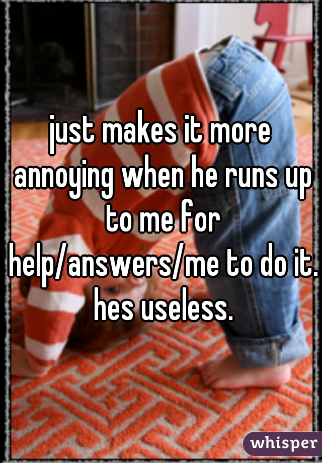 just makes it more annoying when he runs up to me for help/answers/me to do it. hes useless.