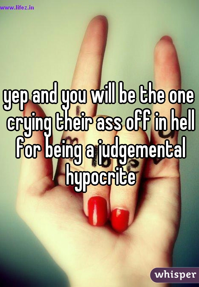 yep and you will be the one crying their ass off in hell for being a judgemental hypocrite