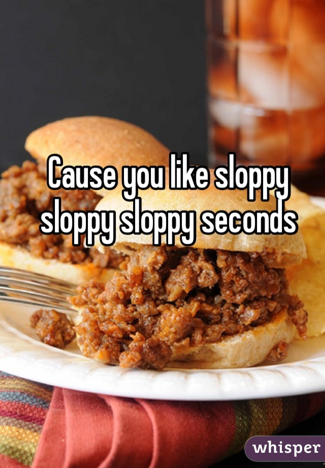 Cause you like sloppy sloppy sloppy seconds