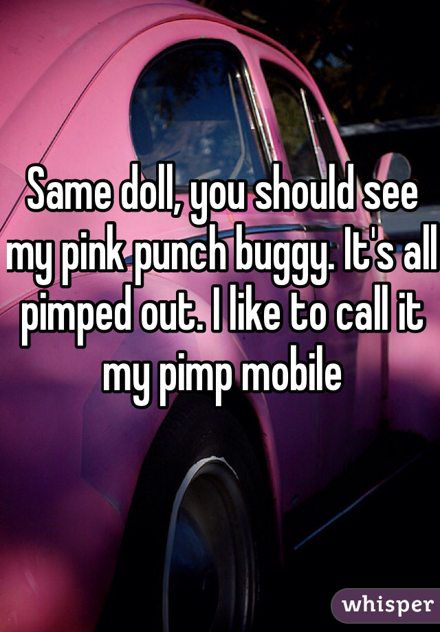 Same doll, you should see my pink punch buggy. It's all pimped out. I like to call it my pimp mobile 