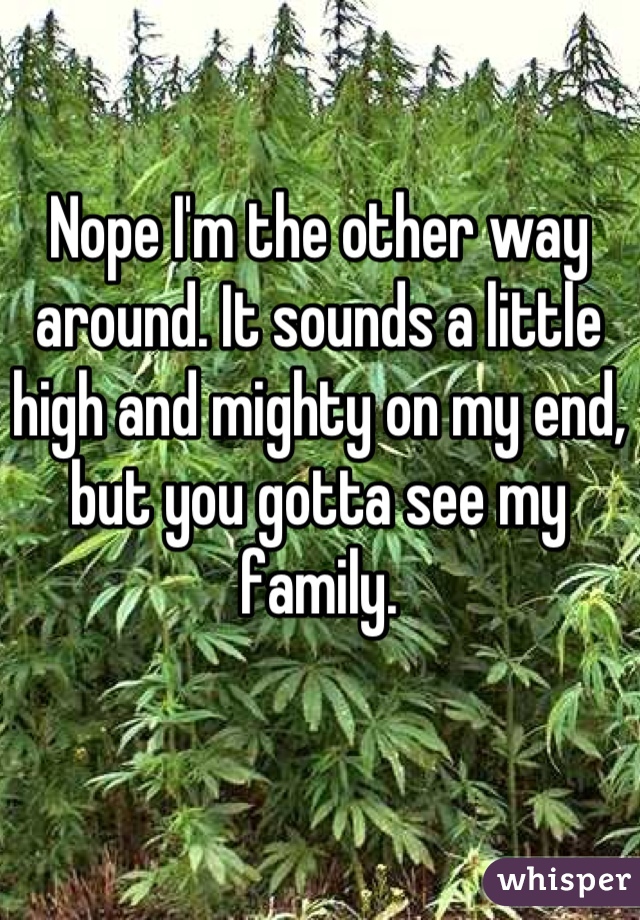 Nope I'm the other way around. It sounds a little high and mighty on my end, but you gotta see my family.