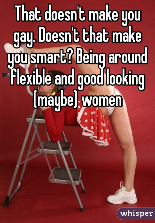 That doesn't make you gay. Doesn't that make you smart? Being around flexible and good looking (maybe) women 