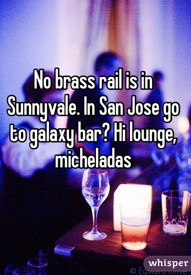 No brass rail is in Sunnyvale. In San Jose go to galaxy bar? Hi lounge, micheladas