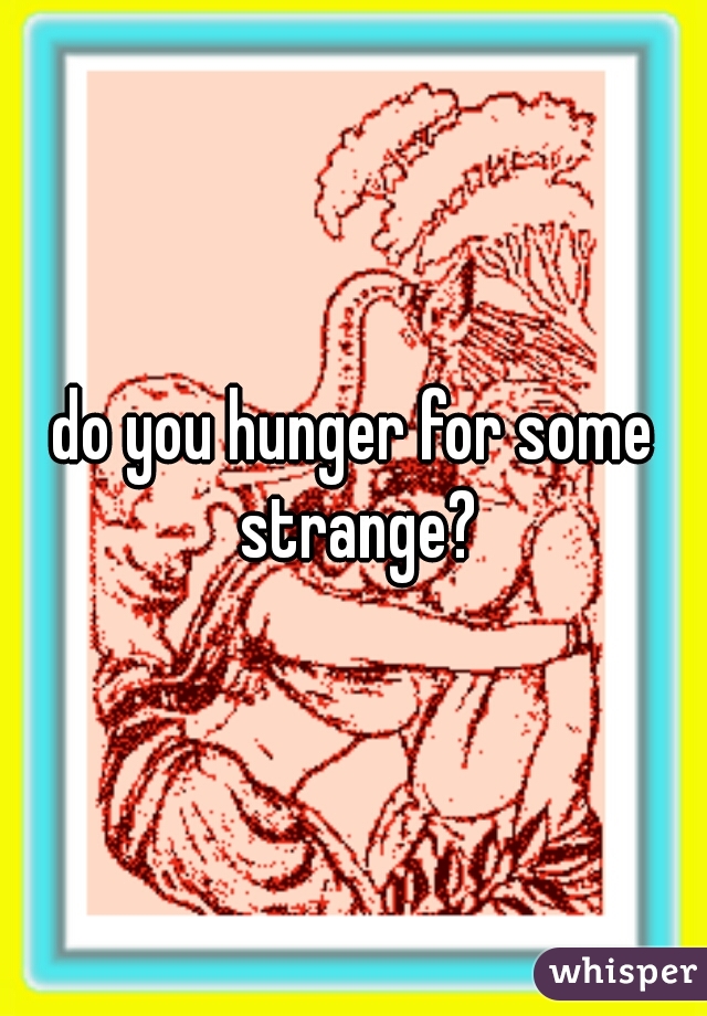 do you hunger for some strange?