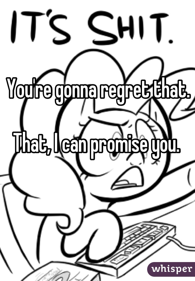 You're gonna regret that. 

That, I can promise you. 