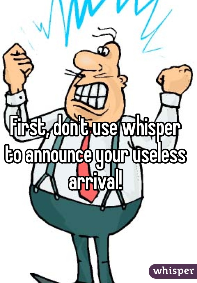 First, don't use whisper to announce your useless arrival!
