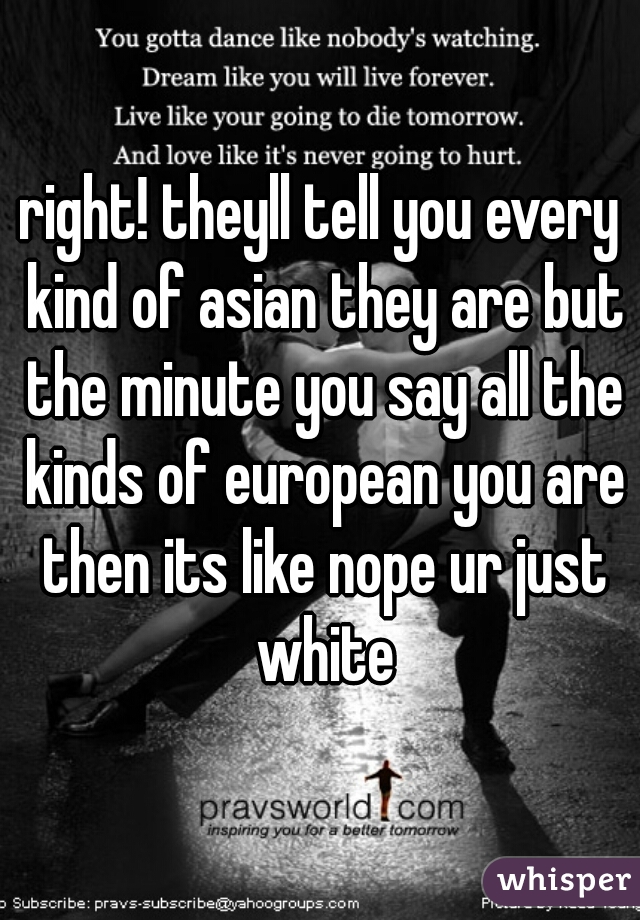right! theyll tell you every kind of asian they are but the minute you say all the kinds of european you are then its like nope ur just white