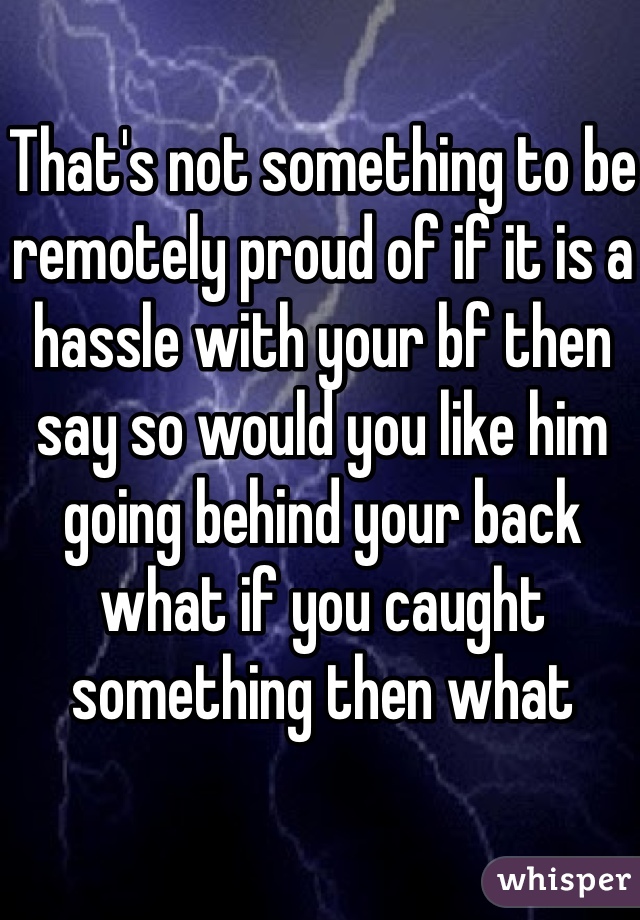 That's not something to be remotely proud of if it is a hassle with your bf then say so would you like him going behind your back what if you caught something then what 