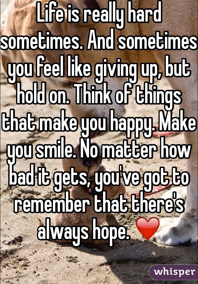 Life is really hard sometimes. And sometimes you feel like giving up, but hold on. Think of things that make you happy. Make you smile. No matter how bad it gets, you've got to remember that there's always hope. ❤️