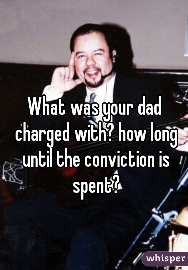 What was your dad charged with? how long until the conviction is spent?
