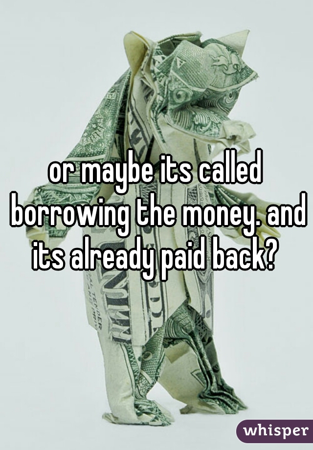 or maybe its called borrowing the money. and its already paid back? 