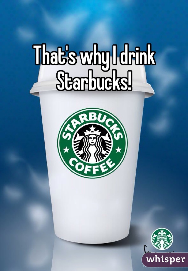 That's why I drink Starbucks!