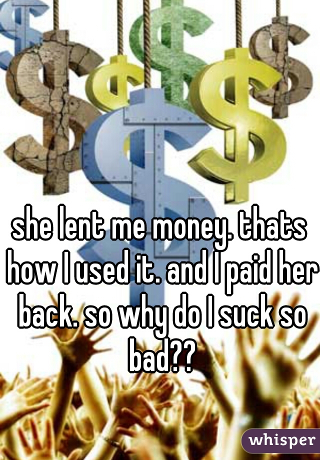 she lent me money. thats how I used it. and I paid her back. so why do I suck so bad??