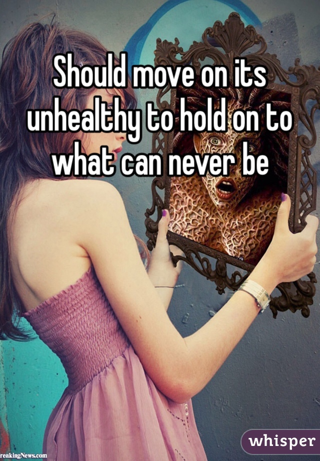 Should move on its unhealthy to hold on to what can never be