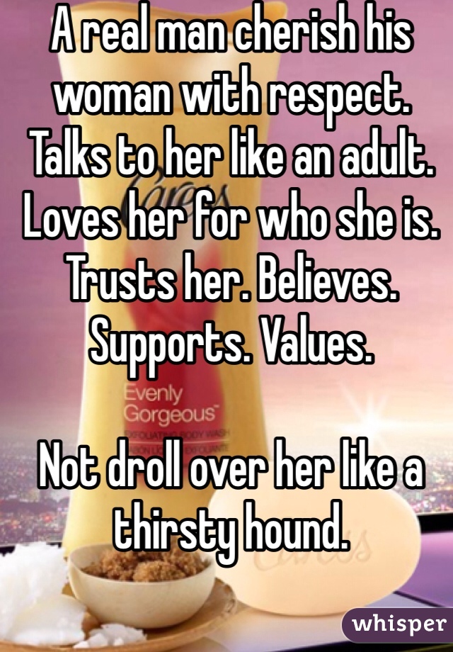 A real man cherish his woman with respect. Talks to her like an adult. 
Loves her for who she is. Trusts her. Believes. Supports. Values.

Not droll over her like a thirsty hound. 

I am a guy. 