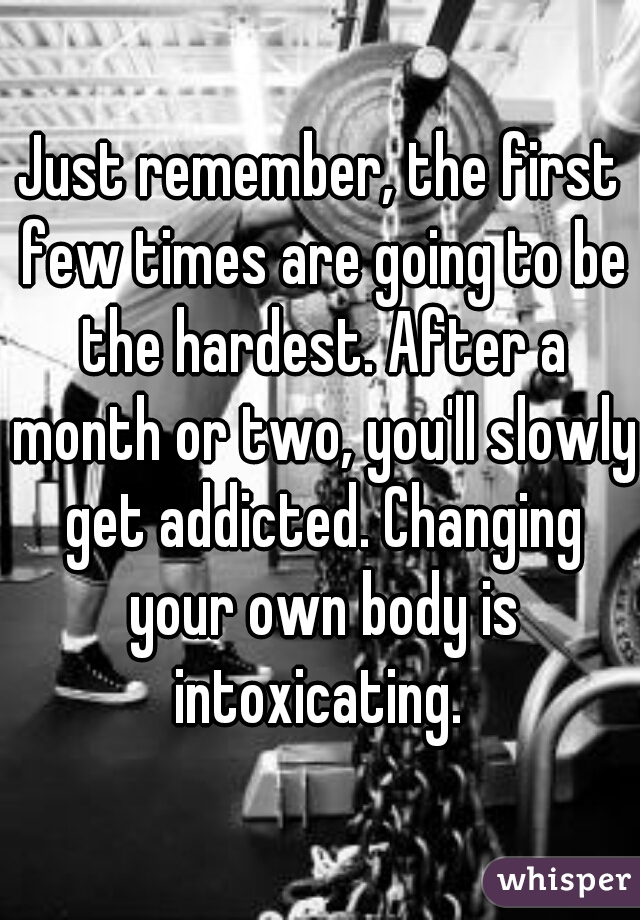 Just remember, the first few times are going to be the hardest. After a month or two, you'll slowly get addicted. Changing your own body is intoxicating. 