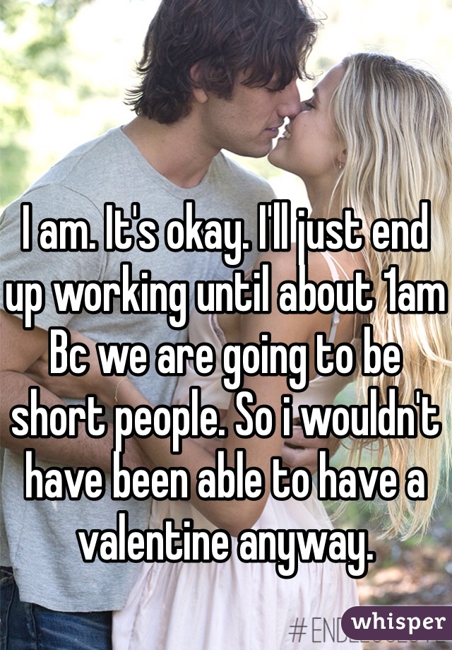 I am. It's okay. I'll just end up working until about 1am Bc we are going to be short people. So i wouldn't have been able to have a valentine anyway. 