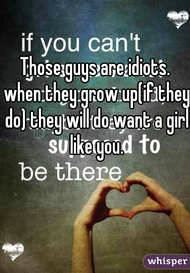 Those guys are idiots. when they grow up(if they do) they will do want a girl like you.