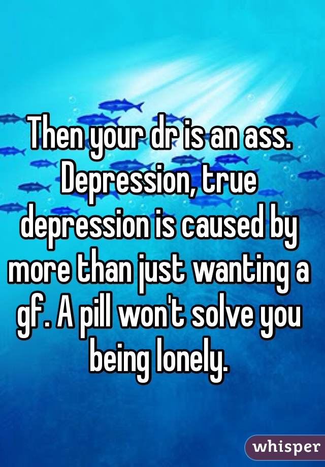 Then your dr is an ass. Depression, true depression is caused by more than just wanting a gf. A pill won't solve you being lonely. 