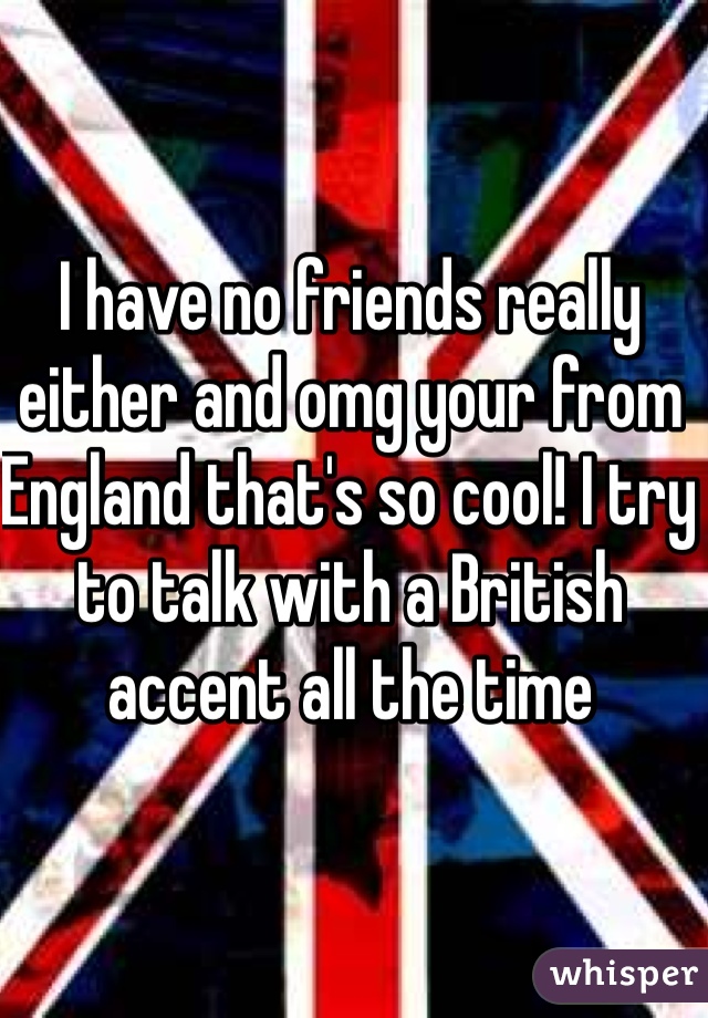 I have no friends really either and omg your from England that's so cool! I try to talk with a British accent all the time