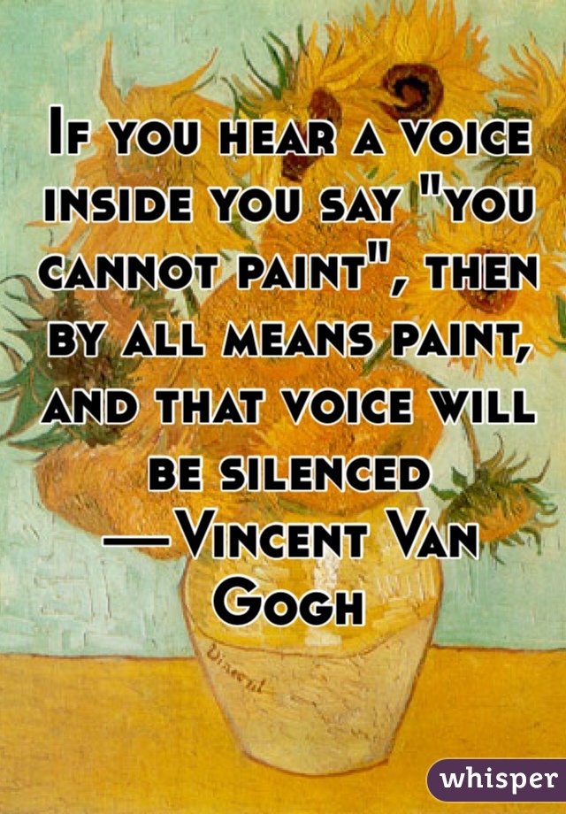 If you hear a voice inside you say "you cannot paint", then by all means paint, and that voice will be silenced 
—Vincent Van Gogh