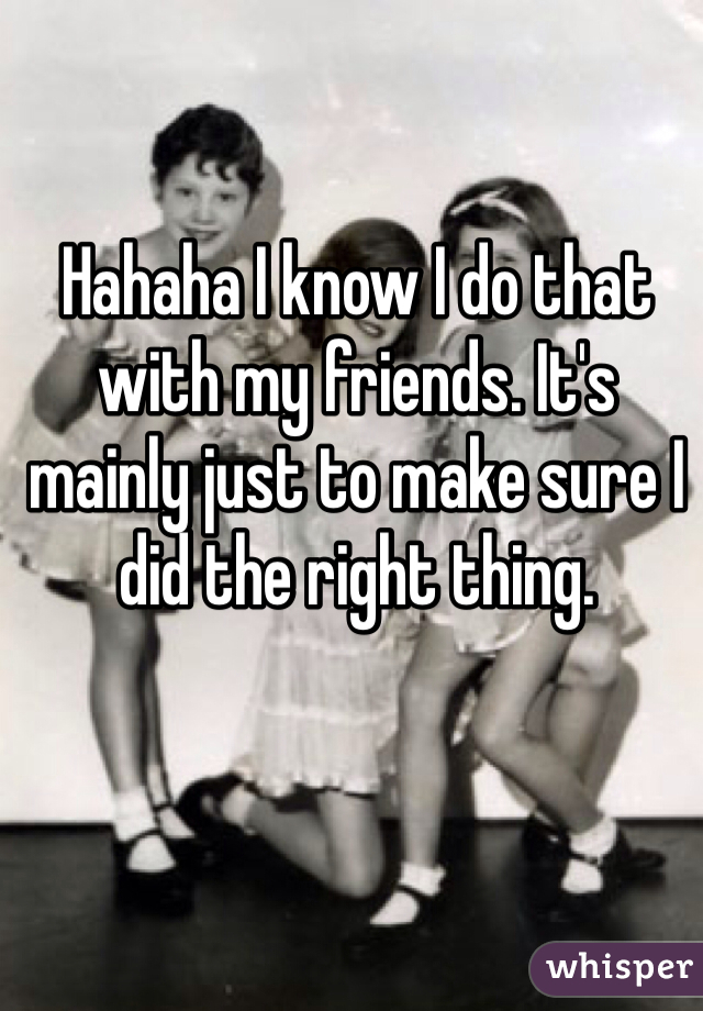 Hahaha I know I do that with my friends. It's mainly just to make sure I did the right thing.