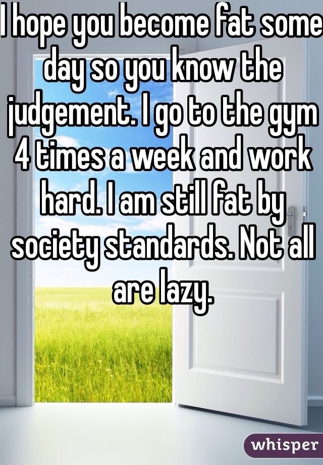 I hope you become fat some day so you know the judgement. I go to the gym 4 times a week and work hard. I am still fat by society standards. Not all are lazy. 