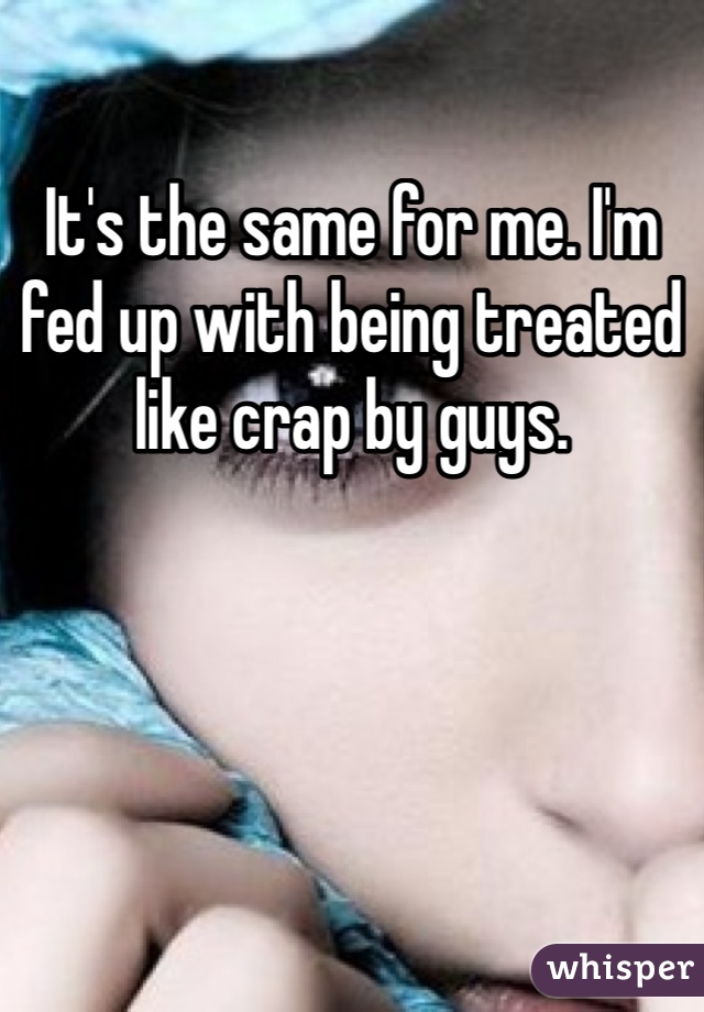 It's the same for me. I'm fed up with being treated like crap by guys.