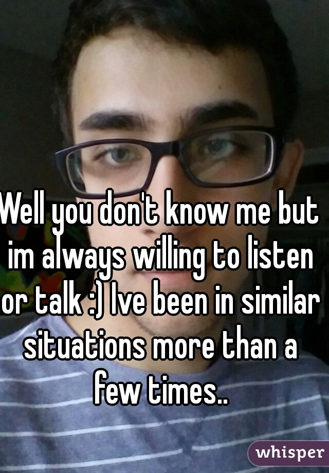 Well you don't know me but im always willing to listen or talk :) Ive been in similar situations more than a few times..