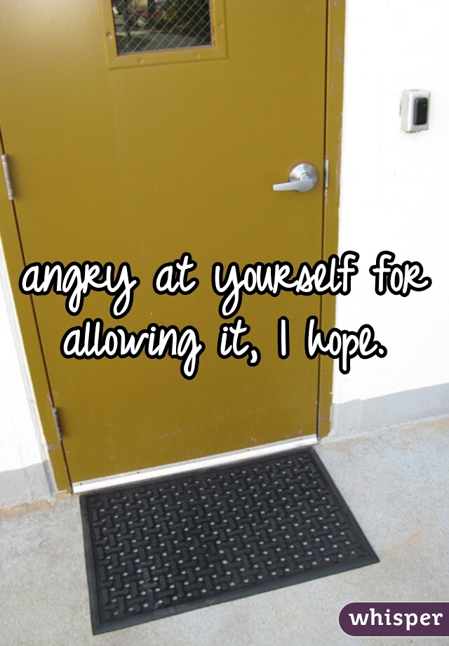 angry at yourself for allowing it, I hope. 