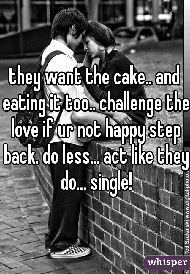 they want the cake.. and eating it too.. challenge the love if ur not happy step back. do less... act like they do... single!
