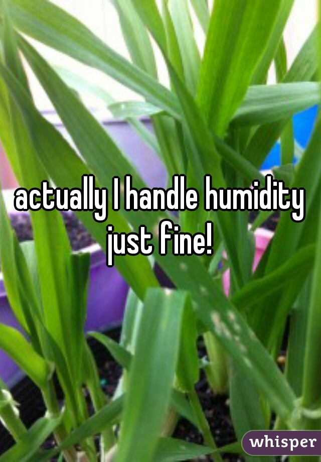 actually I handle humidity just fine! 