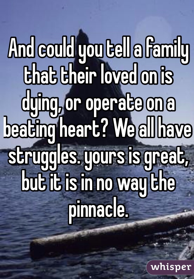 And could you tell a family that their loved on is dying, or operate on a beating heart? We all have struggles. yours is great, but it is in no way the pinnacle. 