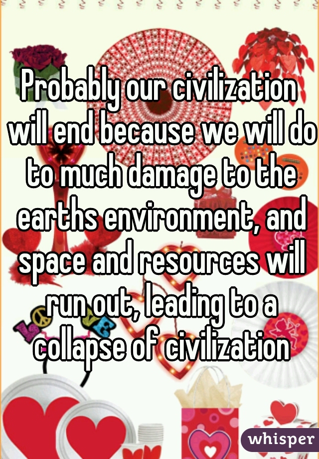 Probably our civilization will end because we will do to much damage to the earths environment, and space and resources will run out, leading to a collapse of civilization