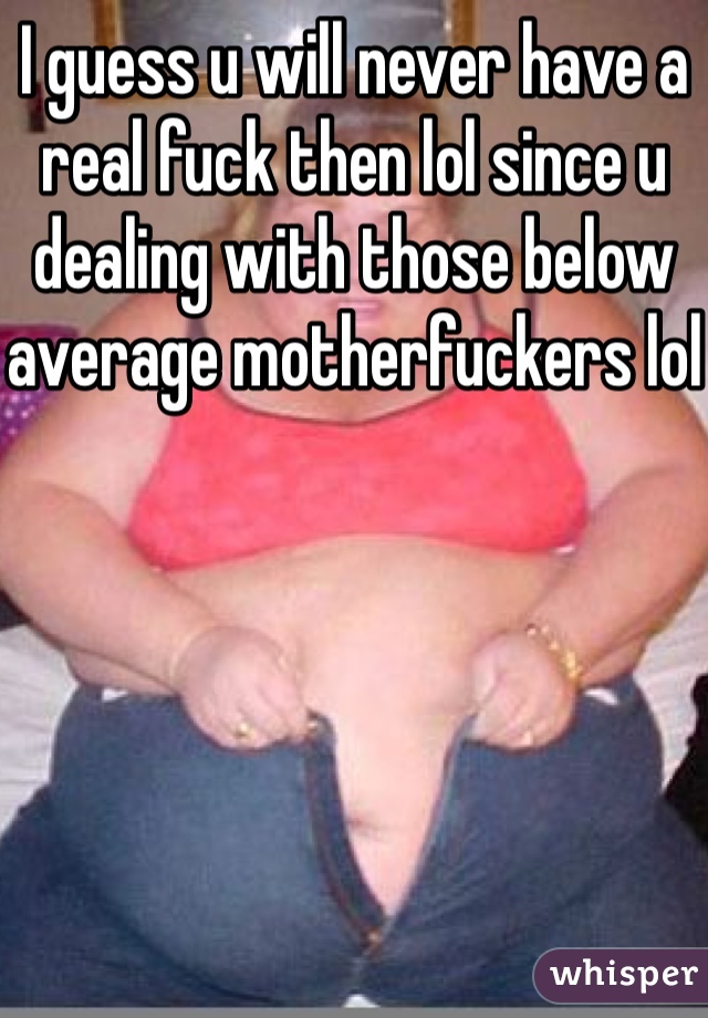 I guess u will never have a real fuck then lol since u dealing with those below average motherfuckers lol