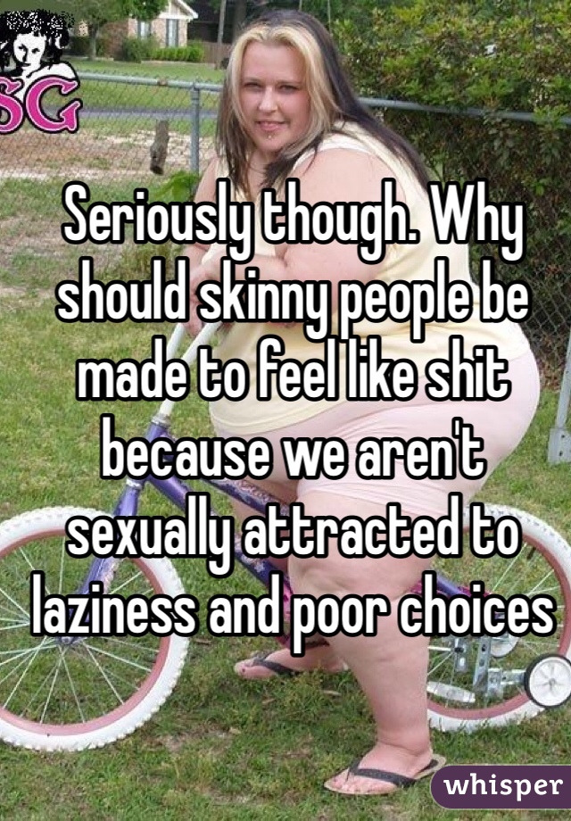 Seriously though. Why should skinny people be made to feel like shit because we aren't sexually attracted to laziness and poor choices 