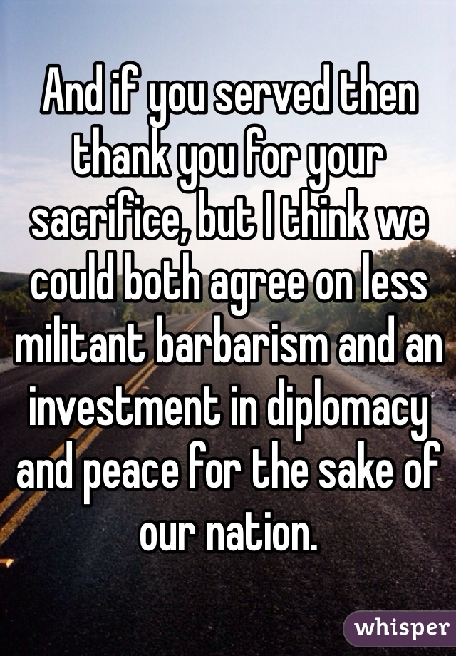 And if you served then thank you for your sacrifice, but I think we could both agree on less militant barbarism and an investment in diplomacy and peace for the sake of our nation. 