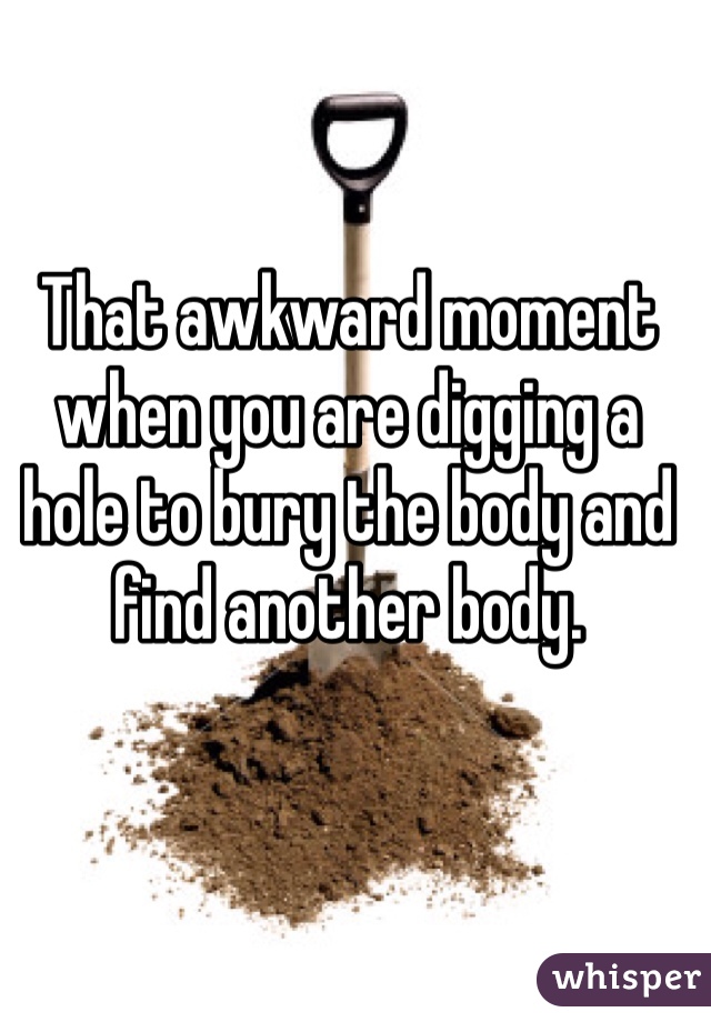 That awkward moment when you are digging a hole to bury the body and find another body.