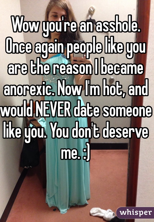 Wow you're an asshole. Once again people like you are the reason I became anorexic. Now I'm hot, and would NEVER date someone like you. You don't deserve me. :)