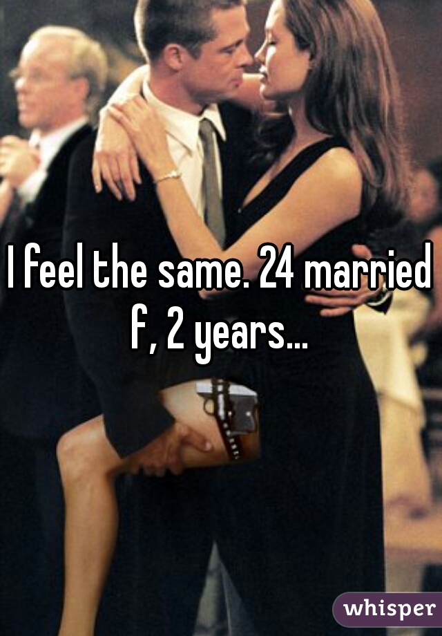 I feel the same. 24 married f, 2 years... 