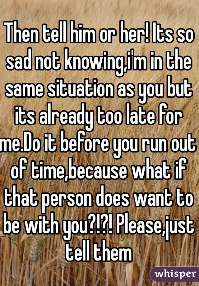 Then tell him or her! Its so sad not knowing,i'm in the same situation as you but its already too late for me.Do it before you run out of time,because what if that person does want to be with you?!?! Please,just tell them 