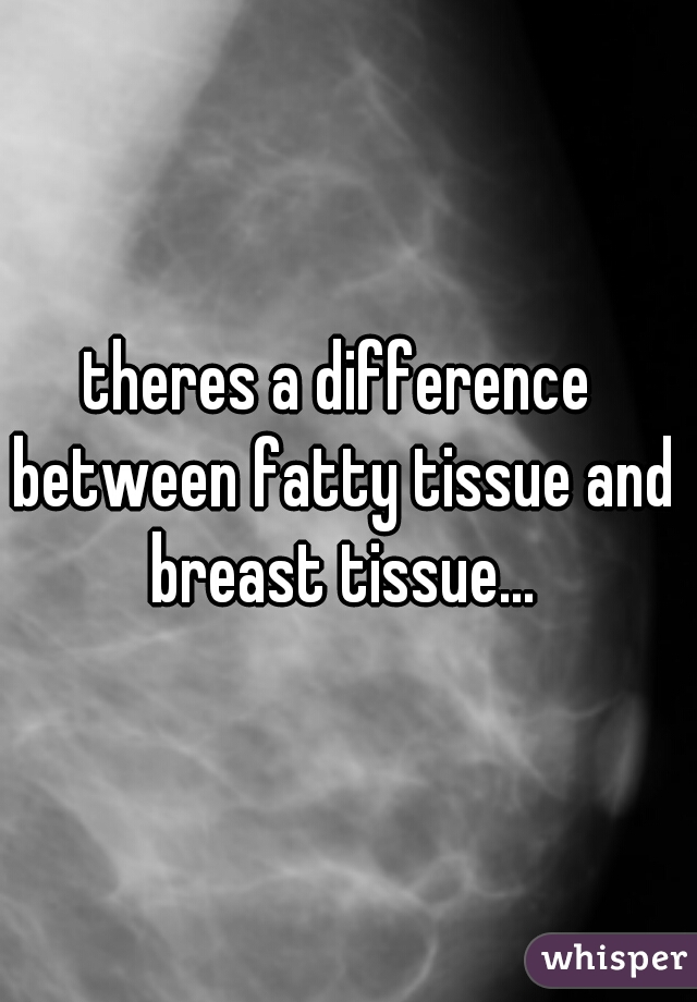 theres a difference between fatty tissue and breast tissue...