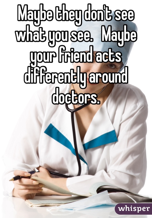 Maybe they don't see what you see.   Maybe your friend acts differently around doctors. 