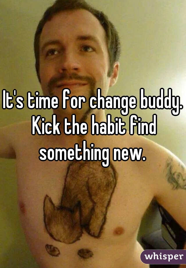 It's time for change buddy. Kick the habit find something new. 
